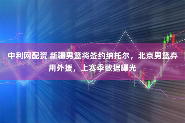 中利网配资 新疆男篮将签约纳托尔，北京男篮弃用外援，上赛季数据曝光
