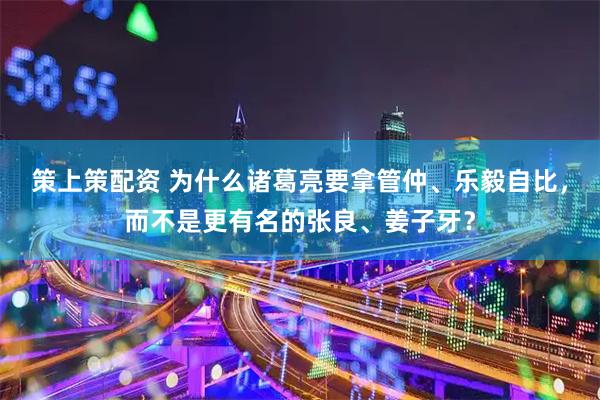 策上策配资 为什么诸葛亮要拿管仲、乐毅自比，而不是更有名的张良、姜子牙？