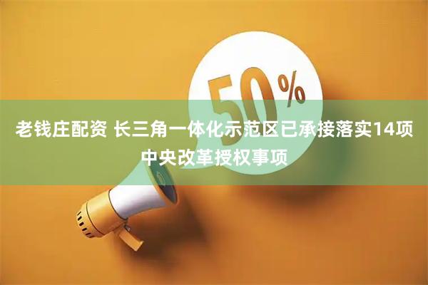 老钱庄配资 长三角一体化示范区已承接落实14项中央改革授权事项