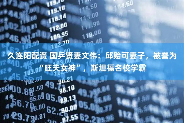 久连阳配资 国乒贤妻文伟：邱贻可妻子，被誉为“旺夫女神”，斯坦福名校学霸