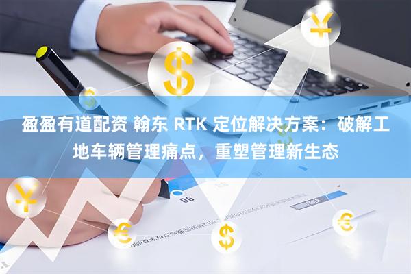 盈盈有道配资 翰东 RTK 定位解决方案：破解工地车辆管理痛点，重塑管理新生态