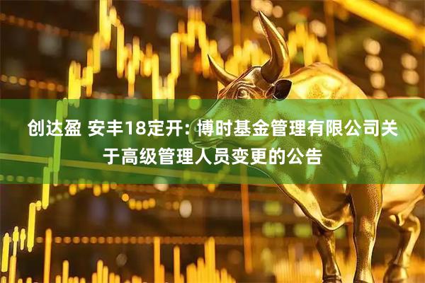 创达盈 安丰18定开: 博时基金管理有限公司关于高级管理人员变更的公告