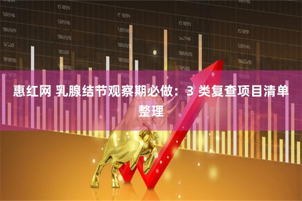 惠红网 乳腺结节观察期必做：3 类复查项目清单整理