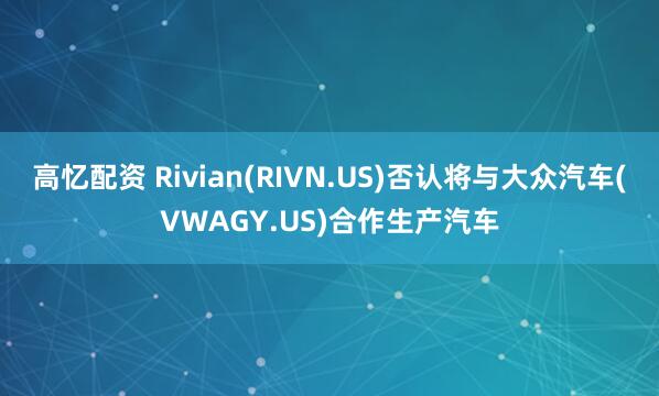 高忆配资 Rivian(RIVN.US)否认将与大众汽车(VWAGY.US)合作生产汽车