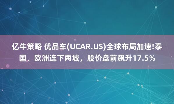 亿牛策略 优品车(UCAR.US)全球布局加速!泰国、欧洲连下两城，股价盘前飙升17.5%