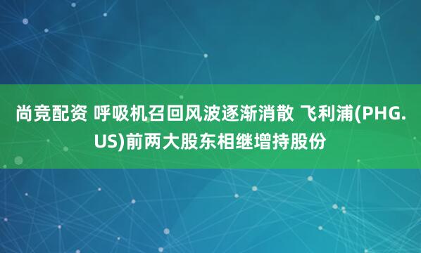 尚竞配资 呼吸机召回风波逐渐消散 飞利浦(PHG.US)前两大股东相继增持股份