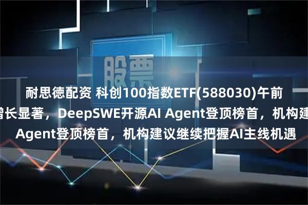 耐思徳配资 科创100指数ETF(588030)午前收涨，近2周新增规模增长显著，DeepSWE开源AI Agent登顶榜首，机构建议继续把握AI主线机遇