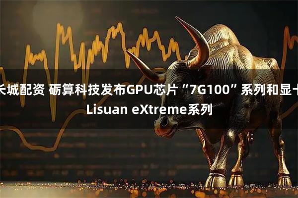 长城配资 砺算科技发布GPU芯片“7G100”系列和显卡Lisuan eXtreme系列
