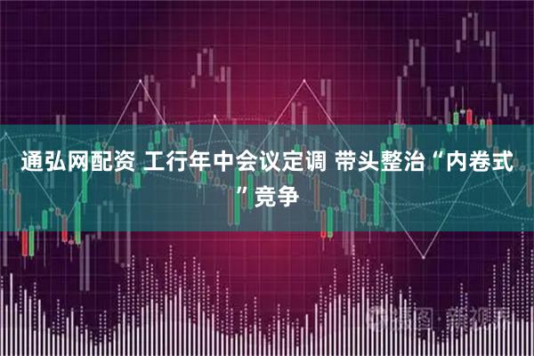 通弘网配资 工行年中会议定调 带头整治“内卷式”竞争