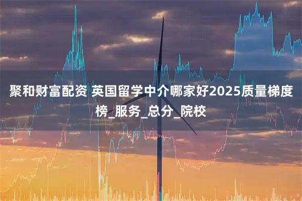 聚和财富配资 英国留学中介哪家好2025质量梯度榜_服务_总分_院校