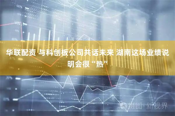 华联配资 与科创板公司共话未来 湖南这场业绩说明会很“热”