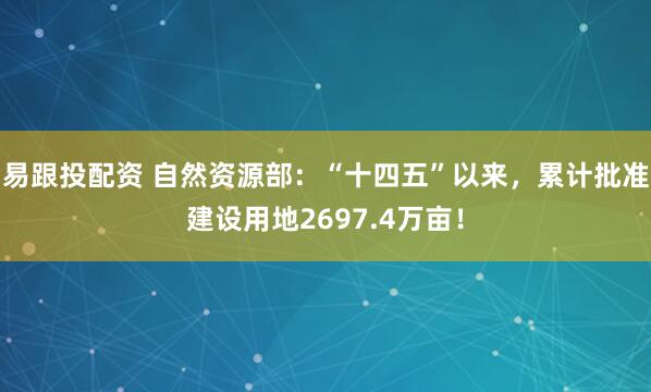 易跟投配资 自然资源部：“十四五”以来，累计批准建设用地2697.4万亩！