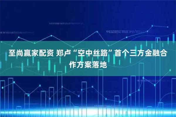 至尚赢家配资 郑卢“空中丝路”首个三方金融合作方案落地