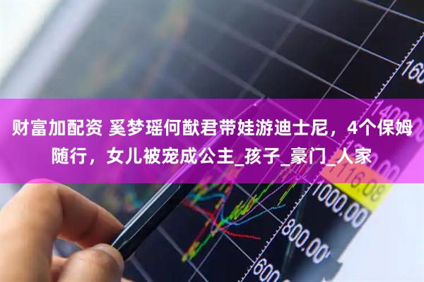 财富加配资 奚梦瑶何猷君带娃游迪士尼，4个保姆随行，女儿被宠成公主_孩子_豪门_人家